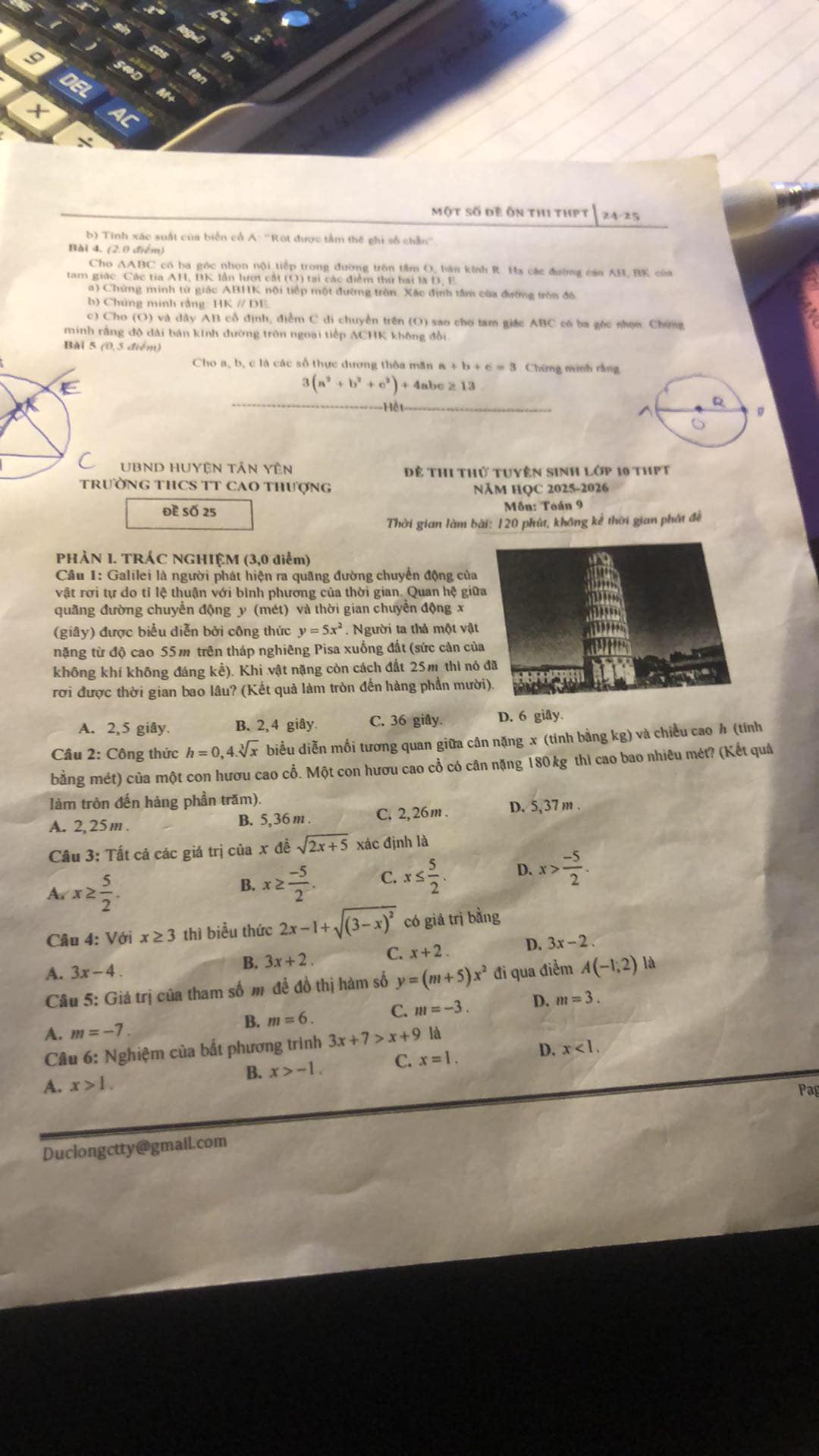DEL
2c
Một số đề ôn thị thPt |24-25
b) Tinh xác suất của biển cổ A: ''Rút được tầm thế ghi số chẵn''
Bài 4, (2.0 điểm)
Cho AABC có ba góc nhọn nội tiếp trong đường tròn tâm O, bản knh R. Ha các đường cao AH, BK của
tam giác Các tia AH, BK lần lượt cắt (O) tại các điểm thứ hai là D, F
a) Chứng minh từ giác ABHK nội tiếp một đường tròn. Xác định tâm của đường tròn đá
b) Chứng minh rằng: HK // DE
c) Cho (O) và dây AB cổ định, điểm C di chuyển trên (O) sao cho tam giác ABC có ba góc nhọw Chíng
minh rằng độ dài bán kính đường tròn ngoại tiếp ACHK không đổi
Bài 5 (0,5 điểm)
Cho a, b, c là các số thực dương thôa măn a+b+c=3 Chứng minh rằng
3(a^2+b^2+c^2)+4abc≥ 13
=== Hệ t ==
UBND HUyện Tân Yên Để thi thử tuyên sinh lớp 10 thPt
TRườNG THCS TT CAO THượnG Năm HọC 2025-2026
Đề Số 25 Môn: Toán 9
Thời gian làm bài: 120 phút, không kể thời gian phát đề
PHẢN 1. TRÁC NGHIỆM (3,0 điểm)
Câu 1: Galilei là người phát hiện ra quãng đường chuyển động của
vật rơi tự do tỉ lệ thuận với bình phương của thời gian. Quan hệ giữ
quãng đường chuyển động y (mét) và thời gian chuyển động x
(giây) được biểu diễn bởi công thức y=5x^2. Người ta thả một vật
nặng từ độ cao 55 m trên tháp nghiêng Pisa xuống đất (sức cản củ
không khí không đáng kể). Khi vật nặng còn cách đất 25m thì nó
rơi được thời gian bao lâu? (Kết quả làm tròn đến hàng phần mườ
A. 2,5 giây. B. 2,4 giây. C. 36 giây. D. 6 giây.
Câu 2: Công thức h=0,4.sqrt[3](x) biểu diễn mồi tương quan giữa cân nặng x (tính bằng kg) và chiều cao h (tính
bằng mét) của một con hươu cao cổ. Một con hươu cao cổ có cân nặng 180 kg thì cao bao nhiêu mét? (Kết quả
làm tròn đến hàng phần trăm).
A. 2, 25 m . B. 5,36 m . C. 2,26m . D. 5, 37 m .
Câu 3: Tất cả các giá trị của x đề sqrt(2x+5) xác định là
A x≥  5/2 .
B. x≥  (-5)/2 . C. x≤  5/2  D. x> (-5)/2 .
Câu 4: Với x≥ 3 thì biểu thức 2x-1+sqrt((3-x)^2) có giá trị bằng
B. 3x+2. C. x+2. D. 3x-2
A. 3x-4.
Câu 5: Giá trị của tham số m đề đồ thị hàm số y=(m+5)x^2 đi qua điểm A(-1,2) là
A. m=-7.
B. m=6. C. m=-3. D. m=3.
Câu 6: Nghiệm của bất phương trình 3x+7>x+9 là
B. x>-1. C. x=1. D. x<1.
A. x>1.
Duclongctty@gmail.com Pag
