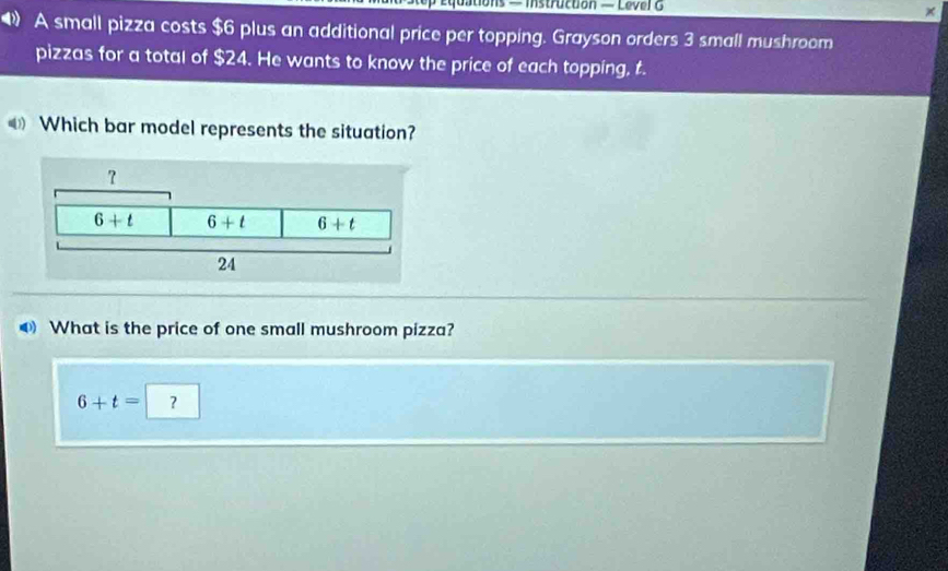 ◆ A small pizza costs $6 plus an additional price per topping. Grayson orders 3 small mushroom
pizzas for a total of $24. He wants to know the price of each topping, t.
Which bar model represents the situation?
What is the price of one small mushroom pizza?
6+t=?