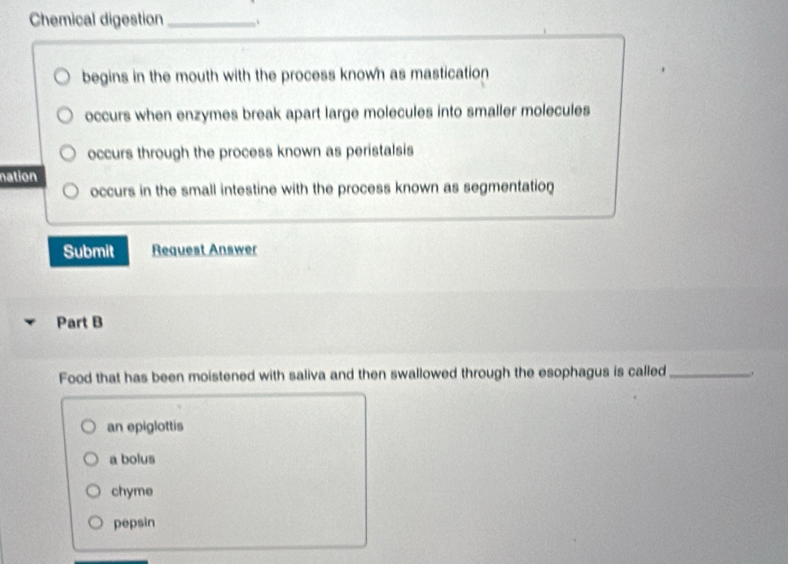 Chemical digestion_ 、
begins in the mouth with the process known as mastication
occurs when enzymes break apart large molecules into smaller molecules
occurs through the process known as peristalsis
nation
occurs in the small intestine with the process known as segmentation
Submit Request Answer
Part B
Food that has been moistened with saliva and then swallowed through the esophagus is called_
.
an epiglottis
a bolus
chyme
pepsin