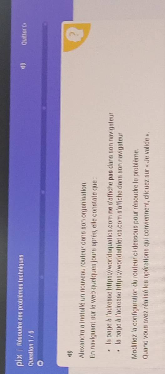 pix | Résoudre des problèmes techniques Quitter L 
Question 1 / 5 
? 
Alexandra a installé un nouveau routeur dans son organisation. 
En naviguant sur le web quelques jours après, elle constate que : 
la page à l'adresse https://worldaquatics.com ne s'affiche pas dans son navigateur 
la page à l'adresse https://worldathletics.com s'affiche dans son navigateur 
Modifiez la configuration du routeur ci-dessous pour résoudre le problème. 
Quand vous avez réalisé les opérations qui conviennent, cliquez sur « Je valide ».