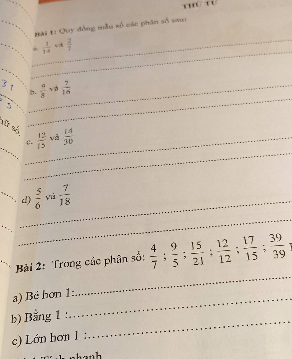 thứ tu 
Bài 1: Quy đồng mẫu số các phân số sau: 
_ 
_ 
a.  1/14  và  2/7 
_° b.  9/8  và  7/16  _ 
sữ số 
_ 
_ 
_C.  12/15  và  14/30 
_ 
_ 
d)  5/6  và  7/18 
_ 
Bài 2: Trong các phân số:  4/7 ;  9/5 ;  15/21 ;  12/12 ;  17/15 ;  39/39 
a) Bé hơn 1: 
_ 
_ 
b) Bằng 1 
c) Lớn hơn 1 
nhanh