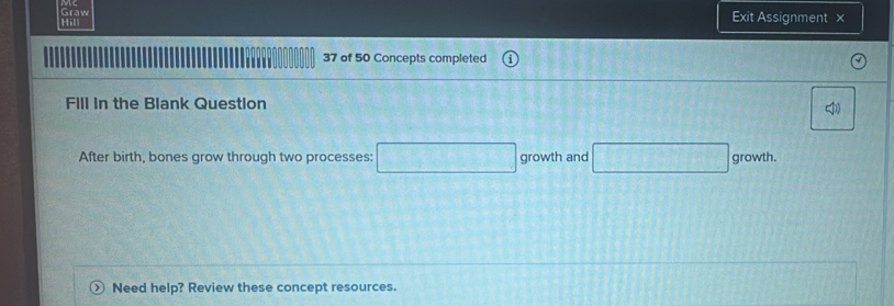 Hill Graw 
Exit Assignment × 
37 of 50 Concepts completed 
Fill in the Blank Question 
After birth, bones grow through two processes: growth and growth. 
Need help? Review these concept resources.