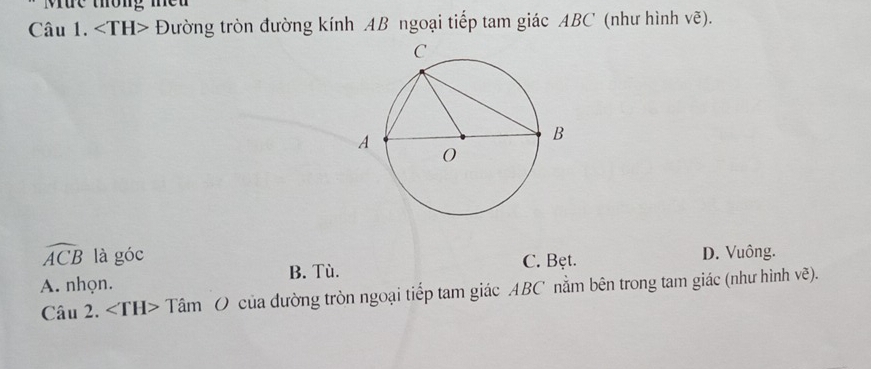 Mức thông meu
Câu 1. Đường tròn đường kính AB ngoại tiếp tam giác ABC (như hình voverline e).
widehat ACB là goc C. Bęt. D. Vuông.
B. Tù.
A. nhọn.
Câu 2. ∠ TH> + Tâm O của dường tròn ngoại tiếp tam giác ABC nằm bên trong tam giác (như hình vẽ).