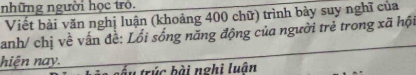 những người học trò. 
Viết bài văn nghị luận (khoảng 400 chữ) trình bày suy nghĩ của 
anh/ chị về vấn đề: Lối sống năng động của người trẻ trong xã hội 
hiện nay. 
ấu trúc bài nghi luận