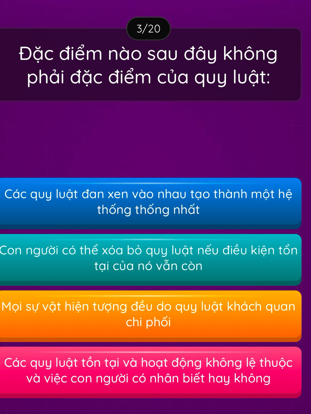 3/20
Đặc điểm nào sau đây không
phải đặc điểm của quy luật:
Các quy luật đan xen vào nhau tạo thành một hệ
thống thống nhất
Con người có thể xóa bỏ quy luật nếu điều kiện tổn
tại của nó vẫn còn
Mọi sự vật hiện tượng đều do quy luật khách quan
chi phối
Các quy luật tồn tại và hoạt động không lệ thuộc
và việc con người có nhân biết hay không