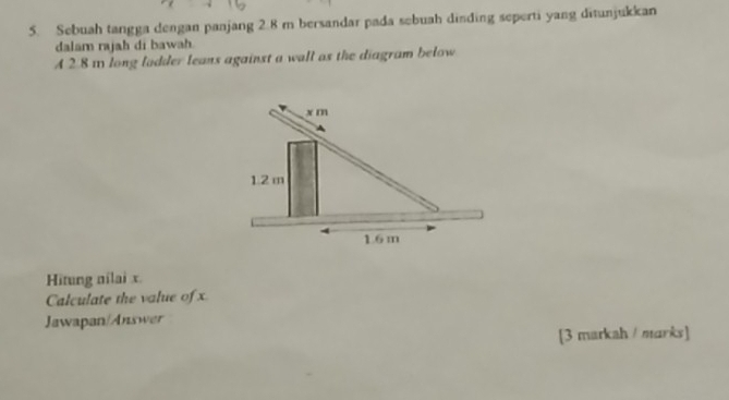 Sebuah tangga dengan panjang 2.8 m bersandar pada sebuah dinding seperti yang ditunjukkan 
dalam rajah di bawah 
4 2.8 1 long ladder leans against a wall as the diagram below 
Hitung nilai x. 
Calculate the value of x
Jawapan/Answer 
[3 markah / marks]