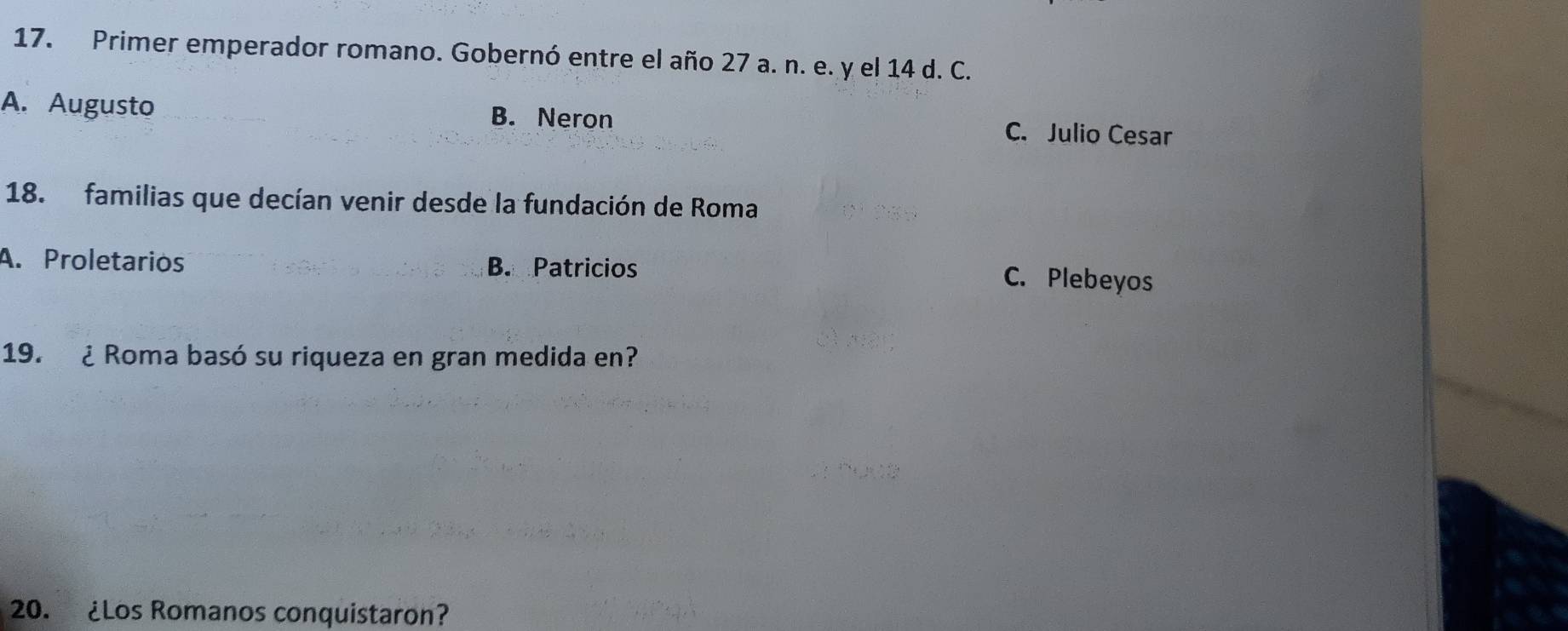 Primer emperador romano. Gobernó entre el año 27 a. n. e. y el 14 d. C.
A. Augusto B. Neron C. Julio Cesar
18. familias que decían venir desde la fundación de Roma
A. Proletarios B. Patricios C. Plebeyos
19. ¿ Roma basó su riqueza en gran medida en?
20. ¿Los Romanos conquistaron?