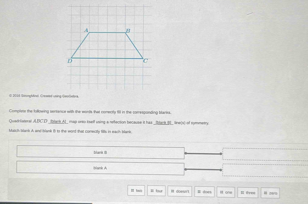 2016 StrongMind. Created using GeoGebra. 
Complete the following sentence with the words that correctly fill in the corresponding blanks. 
Quadrilateral A BC'D _[blank A]_ map onto itself using a reflection because it has _[blank B]_ line(s) of symmetry. 
Match blank A and blank B to the word that correctly fills in each blank. 
blank B 
blank A 
:: two ;; four # doesn't # does ;; one #: three # zero