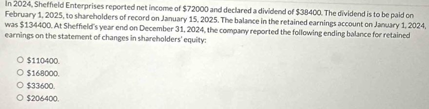 In 2024, Sheffield Enterprises reported net income of $72000 and declared a dividend of $38400. The dividend is to be paid on
February 1, 2025, to shareholders of record on January 15, 2025. The balance in the retained earnings account on January 1, 2024,
was $134400. At Sheffield's year end on December 31, 2024, the company reported the following ending balance for retained
earnings on the statement of changes in shareholders' equity:
$110400.
$168000.
$33600.
$206400.