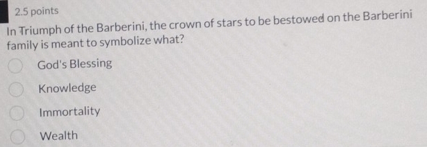 In Triumph of the Barberini, the crown of stars to be bestowed on the Barberini
family is meant to symbolize what?
God's Blessing
Knowledge
Immortality
Wealth