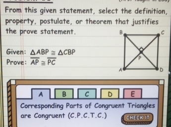 From this given statement, select the definition,
property, postulate, or theorem that justifies
the prove statement. 
Given: △ ABP≌ △ CBP
Prove: overline AP≌ overline PC
A B C D E
Corresponding Parts of Congruent Triangles
are Congruent (C.P.C.T.C.) CHECK IT