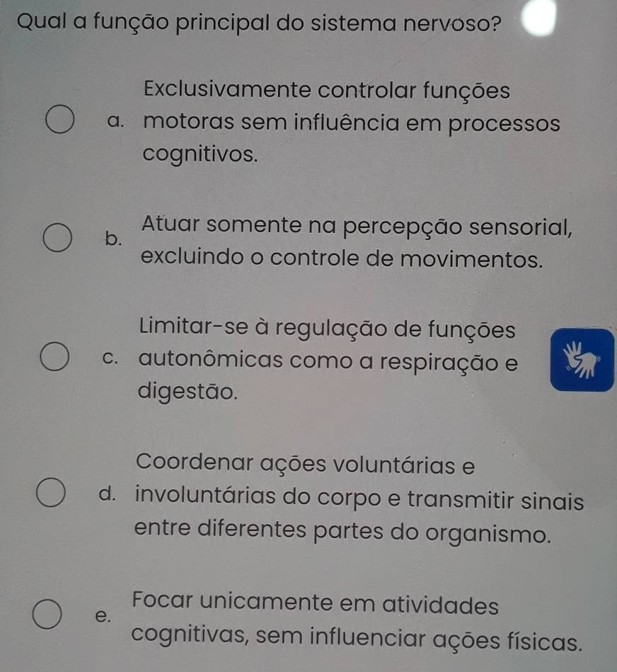 Qual a função principal do sistema nervoso?
Exclusivamente controlar funções
a. motoras sem influência em processos
cognitivos.
Atuar somente na percepção sensorial,
b.
excluindo o controle de movimentos.
Limitar-se à regulação de funções
c. autonômicas como a respiração e
digestão.
Coordenar ações voluntárias e
d. involuntárias do corpo e transmitir sinais
entre diferentes partes do organismo.
Focar unicamente em atividades
e.
cognitivas, sem influenciar ações físicas.