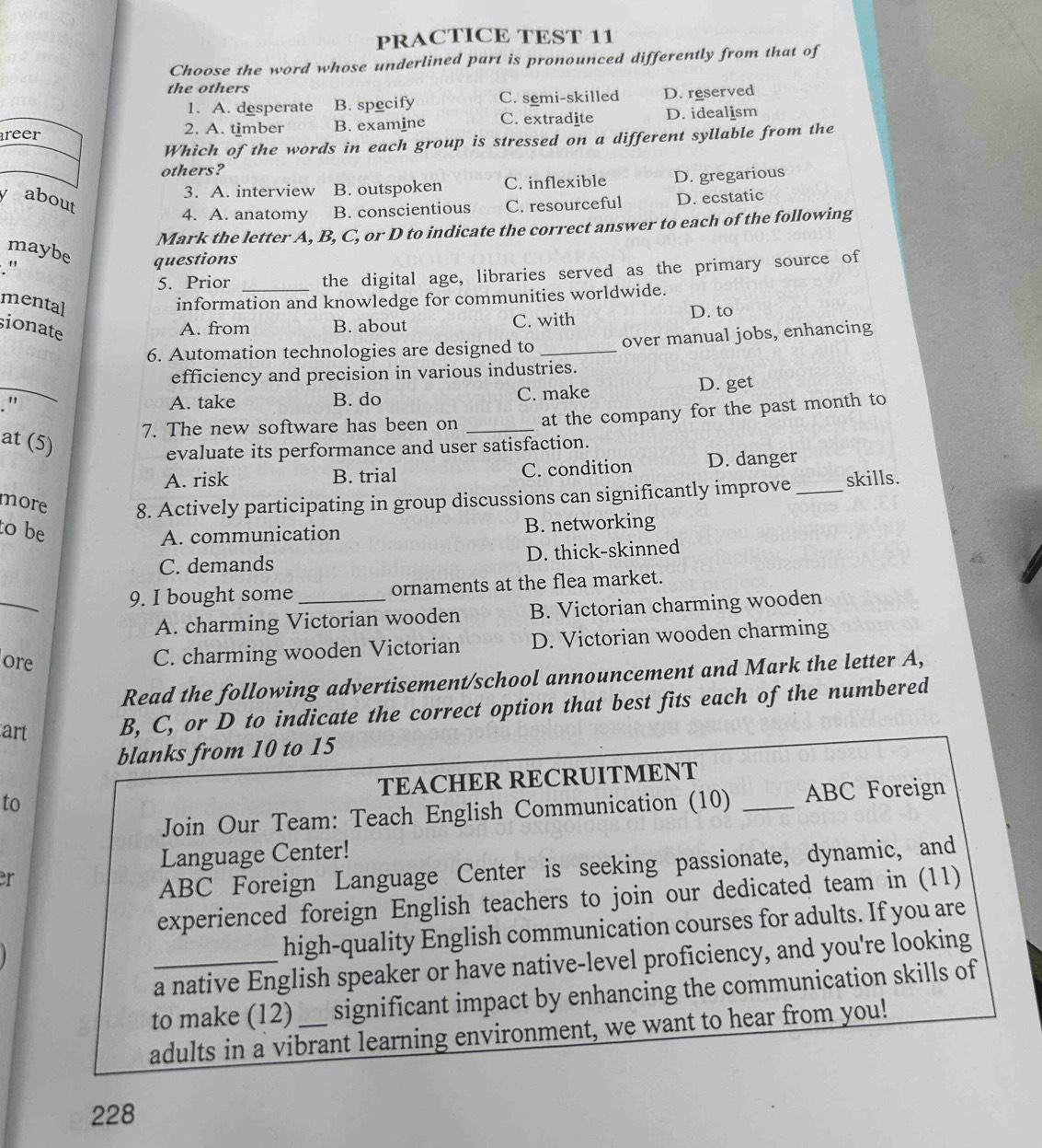 PRACTICE TEST 11
Choose the word whose underlined part is pronounced differently from that of
the others
1. A. desperate B. specify C. semi-skilled D. reserved
reer 2. A. timber B. examine C. extradite D. idealism
Which of the words in each group is stressed on a different syllable from the
others?
3. A. interview B. outspoken C. inflexible D. gregarious
y about
4. A. anatomy B. conscientious C. resourceful D. ecstatic
Mark the letter A, B, C, or D to indicate the correct answer to each of the following
maybe
. " questions
5. Prior _the digital age, libraries served as the primary source of
mental
information and knowledge for communities worldwide.
sionate
A. from B. about C. with D. to
6. Automation technologies are designed to _over manual jobs, enhancing
efficiency and precision in various industries.
_" A. take B. do C. make D. get
7. The new software has been on _at the company for the past month to
at (5)
evaluate its performance and user satisfaction.
A. risk B. trial C. condition D. danger
more 8. Actively participating in group discussions can significantly improve_ skills.
to be
A. communication B. networking
C. demands D. thick-skinned
_
9. I bought some_ ornaments at the flea market.
A. charming Victorian wooden B. Victorian charming wooden
ore
C. charming wooden Victorian D. Victorian wooden charming
Read the following advertisement/school announcement and Mark the letter A,
art B, C, or D to indicate the correct option that best fits each of the numbered
blanks from 10 to 15
to TEACHER RECRUITMENT_
Join Our Team: Teach English Communication (10) ABC Foreign
Language Center!
er
ABC Foreign Language Center is seeking passionate, dynamic, and
experienced foreign English teachers to join our dedicated team in (11)
high-quality English communication courses for adults. If you are
_a native English speaker or have native-level proficiency, and you're looking
to make (12) _significant impact by enhancing the communication skills of
adults in a vibrant learning environment, we want to hear from you!
228