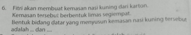 Fitri akan membuat kemasan nasi kuning dari karton. 
Kemasan tersebut berbentuk limas segiempat. 
Bentuk bidang datar yang menyusun kemasan nasi kuning tersebut 
adalah ... dan ....