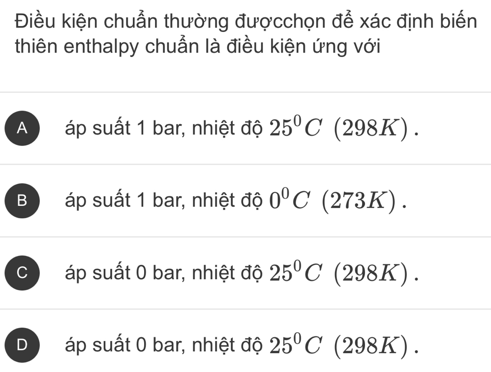 Điều kiện chuẩn thường đượcchọn để xác định biến
thiên enthalpy chuẩn là điều kiện ứng với
A áp suất 1 bar, nhiệt độ 25°C (2 98K).
B áp suất 1 bar, nhiệt độ 0°C (273K) .
C áp suất 0 bar, nhiệt độ 25°C (298K).
D áp suất 0 bar, nhiệt độ 25°C (298K).