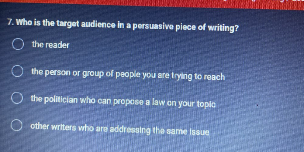 Who is the target audience in a persuasive piece of writing?
the reader
the person or group of people you are trying to reach
the politician who can propose a law on your topic
other writers who are addressing the same issue