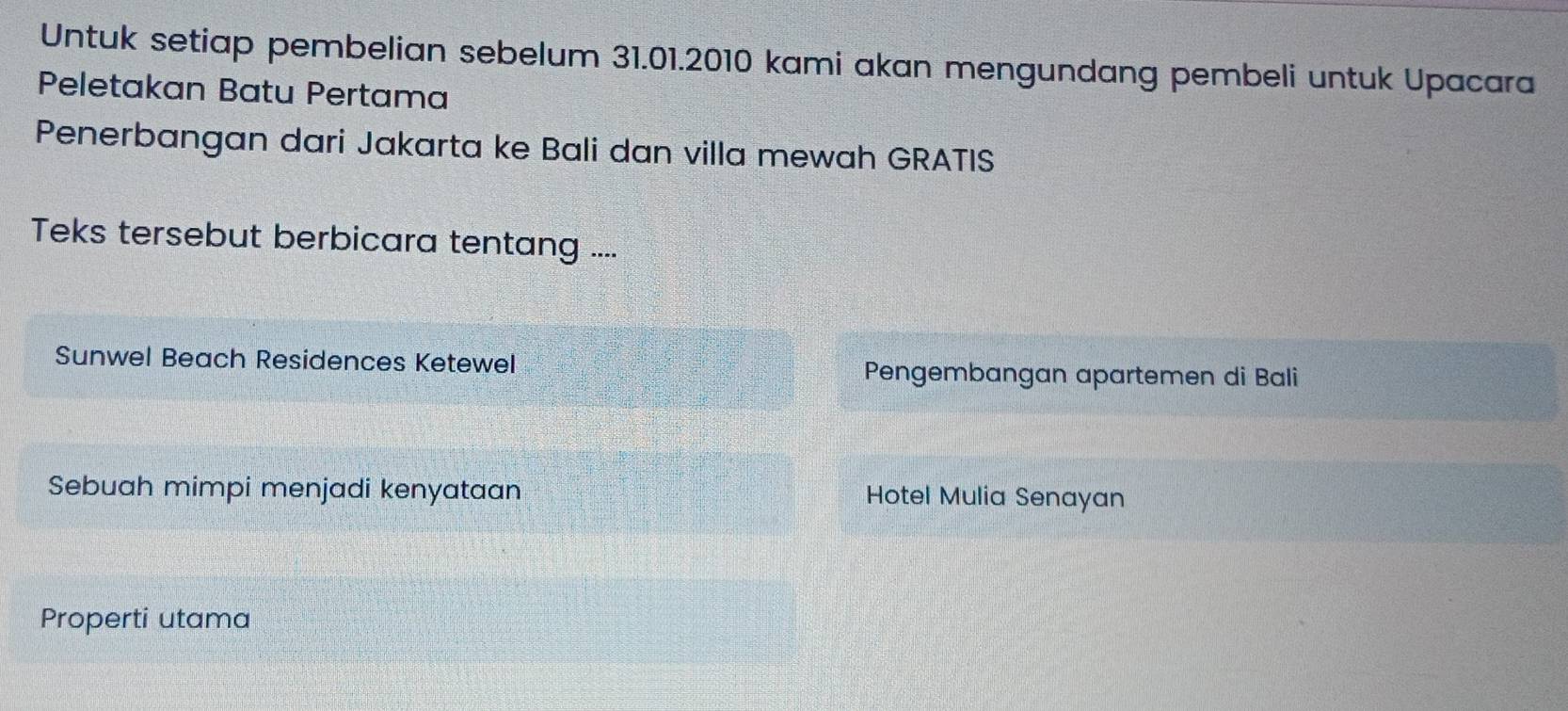 Untuk setiap pembelian sebelum 31.01.2010 kami akan mengundang pembeli untuk Upacara
Peletakan Batu Pertama
Penerbangan dari Jakarta ke Bali dan villa mewah GRATIS
Teks tersebut berbicara tentang ....
Sunwel Beach Residences Ketewel Pengembangan apartemen di Bali
Sebuah mimpi menjadi kenyataan Hotel Mulia Senayan
Properti utama