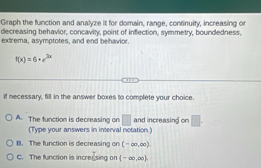 Graph the function and analyze it for domain, range, continuity, increasing or
decreasing behavior, concavity, point of inflection, symmetry, boundedness,
extrema, asymptotes, and end behavior.
f(x)=6· e^(3x)
if necessary, fill in the answer boxes to complete your choice.
A. The function is decreasing on □ and increasing on □. 
(Type your answers in interval notation.)
B. The function is decreasing on (-∈fty ,∈fty ).
C. The function is increa sing on (-∈fty ,∈fty ).