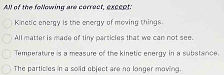 All of the following are correct, except:
Kinetic energy is the energy of moving things.
All matter is made of tiny particles that we can not see.
Temperature is a measure of the kinetic energy in a substance.
The particles in a solid object are no longer moving.