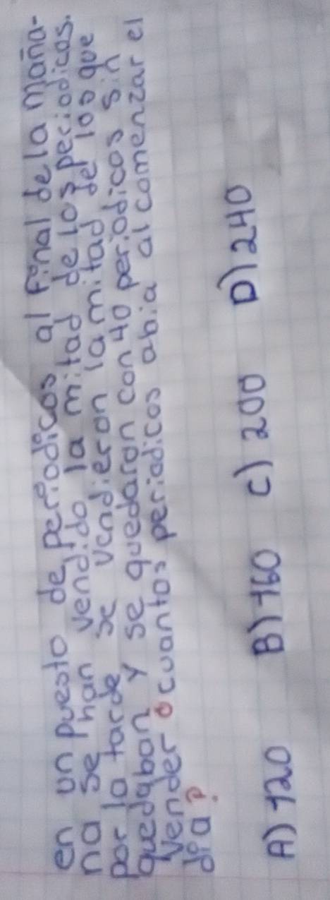 en onpueoto deperiodices, al final dela mana-
nase han vend do la mitad de lospeciodicos.
porla tarde, se vendieron (amitad, fel 100 goe
quedaban Y se quedaron con 40 per:odicos sn
Vender ocuantos periodicos abia alcomencar el
dea?
A) 120
B) 160 c) 20o D) 240