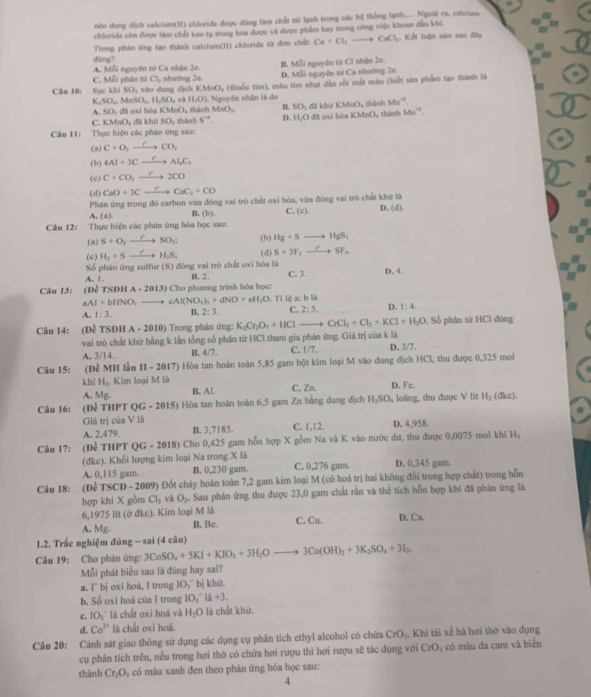 nên dung dịch calcium(I1) chloride được dùng làm chất tài lạnh trong các hệ thống lạnh,... Ngoài ra, calcium
chloride còn được làm chất keo tụ trong hóa được và được phẩm hay trong công việc khoan dầu khi.
Trong phân ứng tạo thành calcium(II) chloride từ đơn chất: Ca+Cl_2 CaCl_2 Kết luận nào sau đây
dûng?
A. Mỗi nguyên tứ Ca nhận 2e. B. Mỗi nguyên tử Cl nhận 2e.
C. Mỗi phân từ C1 nhường 2e. D. Mỗi nguyên tứ Ca nhường 2e.
Cầu 10: Sục khí SO_2 vào dung dịch KMnO 4 (thuốc tim), màu tím nhạt dẫn rồi mắt màu (biết sản phẩm tạo thành là
K_2SO_4,MnSO_4,H_2SO_4va H_2O). Nguyên nhân là do
A. SO_1 đā oxi hóa KMnO thành MnO_2. B. SO_2 dā khù KMnO_4 thành Mn^(+2)
C. KMnO_4 đã khử SO_2 thành S^(+6). D. H_2O đã oxi hóa l KMnO_4 4 thành Mn^(+2).
Cầu 11: Thực hiện các phán ứng sau:
(a) C+O_2xrightarrow eCO_2
(b) 4Al+3Cxrightarrow rAl_4C_3
(c) C+CO_2xrightarrow r2CO
(d) CaO+3Cxrightarrow rCaC_2+CO
Phản ứng trong đó carbon vừa đóng vai trò chất oxi hóa, vừa đóng vai trò chất khử là
A. (a). B. (b). C. (c).
D. (d).
Câu 12: Thực hiện các phản ứng hóa học sau:
(a) S+O_2xrightarrow rSO_2; (b) Hg+Sto HgS;
(c) H_2+Sto SH_2S; (d) S+3F_2xrightarrow r°SF_6.
Số phản ứng sulfur (S) đóng vai trò chất oxí hóa là
A. 1 . B. 2. C. 3. D. 4.
Câu 13: (Đề TS DHA-2013) Cho phương trình hóa học:
a Al+bHNO_3 _  ) cAl(NO_3)_3+dNO+eH_2O. Tỉ lệ a: b là
A. 1:3.
B. 2:3.
C. 2:5. D. 1:4.
Câu 14: (Dhat e TSĐH A - 2010 ) Trong phản ứng: K_2Cr_2O_7+HCl _  CrCl_3+Cl_2+KCl+H_2O. Số phân từ HCl đóng
vai trò chất khử bằng k lần tổng số phân tử HCl tham gia phản ứng. Giá trị của k là
A. 3/14. C. 1/7. D. 3/7.
B. 4/7.
Câu 15: (Đề MH lần II-2017) () Hòa tan hoàn toàn 5,85 gam bột kim loại M vào dung dịch HCl, thu được 0,325 mol
khí H_2. Kim loại M a D. Fe.
B. Al.
A. Mg. C. Zn.
Câu 16: (Đề THPT QG -201 5) Hòa tan hoàn toàn 6,5 gam Zn bằng dung dịch H_2SO_4 loãng, thu được V lít H_2 (dkc).
Giá trị của V là
C. 1,12.
A. 2,479. B. 3,7185. D. 4,958.
Câu 17: (Đề THPT QG-20 18) Cho 0,425 gam hỗn hợp X gồm Na và K vào nước dư, thu được 0,0075 mol khí H_2
(đkc). Khối lượng kim loại Na trong X là
A. 0,115 gam. B. 0,230 gam. C. 0,276 gam. D. 0,345 gam.
Câu 18: (Đề TSCĐ - 2009) Đốt cháy hoàn toàn 7,2 gam kim loại M (có hoá trị hai không đổi trong hợp chất) trong hỗn
hợp khí X gồm Cl_2 và O_2. Sau phản ứng thu được 23,0 gam chất rấn và thể tích hỗn hợp khí đã phản ứng là
6,1975 lí t(partial dke ). Kim loại M là
D. Ca.
A. Mg.
B. Bc. C. Cu.
1.2. Trắc nghiệm đúng - sai (4 câu)
Câu 19: Cho phản ứng: 3CoSO_4+5KI+KIO_3+3H_2Oto 3Co(OH)_2+3K_2SO_4+3I_2.
Mỗi phát biểu sau là đúng hay sai?
a. ¯ bj oxi hoá, l trong IO_3 ¯ bị khử.
b. Số oxi hoá của I trong IO_3^(- là +3.
c. IO_3^- * là chất oxi hoá và H_2)O là chất khử.
d. Co^(2+) là chất oxi hoá.
Câu 20: Cảnh sát giao thông sử dụng các dụng cụ phân tích ethyl alcohol có chứa CrO_3. Khi tài xế hà hơi thở vào dụng
cụ phân tích trên, nếu trong hơi thở có chứa hơi rượu thì hơi rượu sẽ tác dụng với CrO_3 có màu da cam và biển
thành Cr_2O có màu xanh đen theo phản ứng hóa học sau:
4