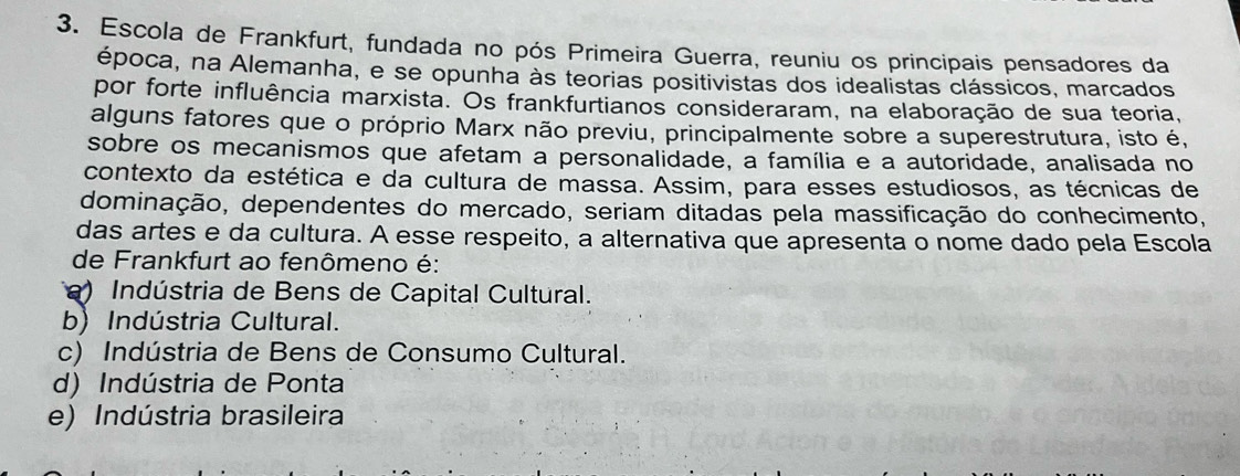 Escola de Frankfurt, fundada no pós Primeira Guerra, reuniu os principais pensadores da
época, na Alemanha, e se opunha às teorias positivistas dos idealistas clássicos, marcados
por forte influência marxista. Os frankfurtianos consideraram, na elaboração de sua teoria,
alguns fatores que o próprio Marx não previu, principalmente sobre a superestrutura, isto é,
sobre os mecanismos que afetam a personalidade, a família e a autoridade, analisada no
contexto da estética e da cultura de massa. Assim, para esses estudiosos, as técnicas de
dominação, dependentes do mercado, seriam ditadas pela massificação do conhecimento,
das artes e da cultura. A esse respeito, a alternativa que apresenta o nome dado pela Escola
de Frankfurt ao fenômeno é:
) Indústria de Bens de Capital Cultural.
b) Indústria Cultural.
c) Indústria de Bens de Consumo Cultural.
d) Indústria de Ponta
e) Indústria brasileira