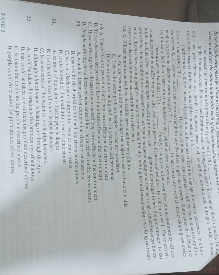 Read thefollowing passage about urbanızation’s problems i
sheet to indicate the option that bestfits each of the numbered blanksfrom 18 w
.
The increase in urbanization causes different problems. ( 18 )
In the first place, cars, factories and burning waste emit dangerous gases that change the air quality in ou
cities and pose threats to our health. Dangerous gases such as carbon dioxide and nitrogen oxides cause
Furthermore, with the increased population, it becomes difficult to manage the waste generated in cities
respiratory diseases, for instant, bronchitis and asthma. (19 )
. The waste pollutes water and makes it unfit for human consumption
Subsequently, it becomes more and more difficult for city dwellers to get clean water. Some cities in Africa are
Most of the waste ( 20 )_
. In fact, most city dwellers in developing countries
unable to provide adequate water supply ( 21 )_
. Firstly, a simple solution would be joining community efforts
are forced to boil their water or to buy bottled water, which is very expensive.
to address problems affecting your city. Ask your parents, friends and relatives to join in as well. These efforts
There are several actions ( 22 )
might include clean-up campaigns, recycling projects and a signature campaign to ask the government to do
something about the situation. A second measure would be encouraging your teacher to talk about these problems
and to discuss how young people can help to solve them. Finally, writing to local organizations working on these
issues for ideas on how you can contribute to solve them.
18. A. Whose major issue we have to tackle are air and water pollution
B. Air and water pollution are amongst the major issues we have to tackle.
C. This is the worst problem people are facing nowadays.
D. People are now facing and tackling many social problems.
19. A. Those are also proved to have long-term effects on the environment.
B. Those diseases are proved to have long-term effects on the environment.
C. Those suffering these diseases have caused long-term effects on the environment.
D. People suffering these diseases have caused long-term effects on the environment.
20. A. which is discharged or dumped into rivers or onto streets.
B. that can be discharged or dumped into rivers or onto streets.
C. we can discharge or dump into rivers or onto streets
D. is discharged or dumped into rivers or onto streets
21. A. so most of the water is lost in pipe leakages.
B. in spite of the loss of water in pipe leakages.
C. because most of the water is lost in pipe leakages.
D. although a lot of water is leaking out through the pipe
22. A. could be taken the eradicate the problem described above
B. that could be taken to eradicate the problem described above
C. be taken the eradicate the problem described above
D. people could do to solve the problem described above
TASK 2