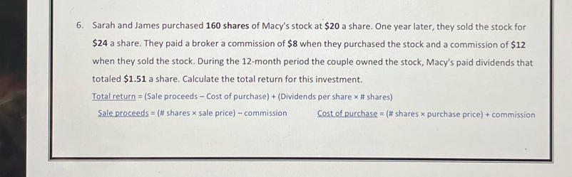 Sarah and James purchased 160 shares of Macy's stock at $20 a share. One year later, they sold the stock for
$24 a share. They paid a broker a commission of $8 when they purchased the stock and a commission of $12
when they sold the stock. During the 12-month period the couple owned the stock, Macy's paid dividends that 
totaled $1.51 a share. Calculate the total return for this investment. 
Total return = (Sale proceeds - Cost of purchase) + (Dividends per share × # shares) 
Sale proceeds = (# shares × sale price) - commission Cost of purchase = (# shares × purchase price) + commission