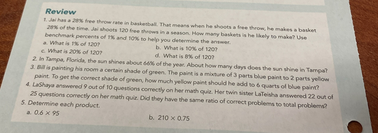 Review
1. Jai has a 28% free throw rate in basketball. That means when he shoots a free throw, he makes a basket
28% of the time. Jai shoots 120 free throws in a season. How many baskets is he likely to make? Use
benchmark percents of 1% and 10% to help you determine the answer.
a. What is 1% of 120? b. What is 10% of 120?
c. What is 20% of 120? d. What is 8% of 120?
2. In Tampa, Florida, the sun shines about 66% of the year. About how many days does the sun shine in Tampa?
3. Bill is painting his room a certain shade of green. The paint is a mixture of 3 parts blue paint to 2 parts yellow
paint. To get the correct shade of green, how much yellow paint should he add to 6 quarts of blue paint?
4. LaShaya answered 9 out of 10 questions correctly on her math quiz. Her twin sister LaTeisha answered 22 out of
25 questions correctly on her math quiz. Did they have the same ratio of correct problems to total problems?
5. Determine each product.
a. 0.6* 95
b. 210* 0.75