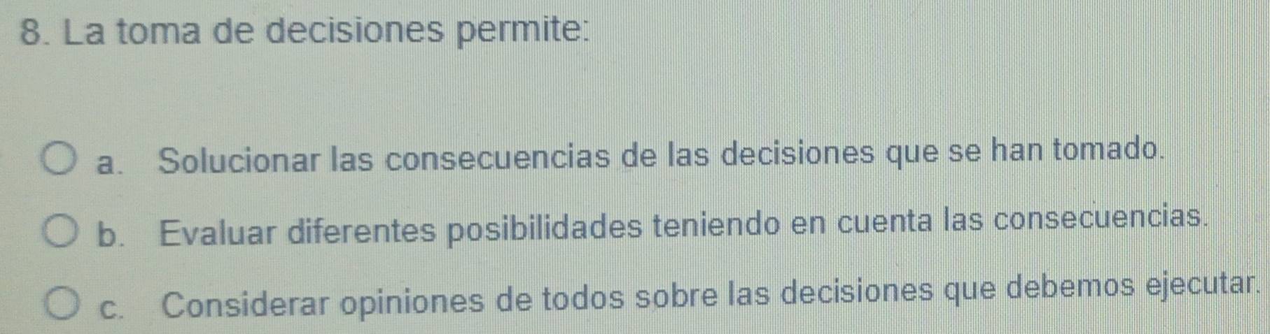 La toma de decisiones permite:
a. Solucionar las consecuencias de las decisiones que se han tomado.
b. Evaluar diferentes posibilidades teniendo en cuenta las consecuencias.
c. Considerar opiniones de todos sobre las decisiones que debemos ejecutar.