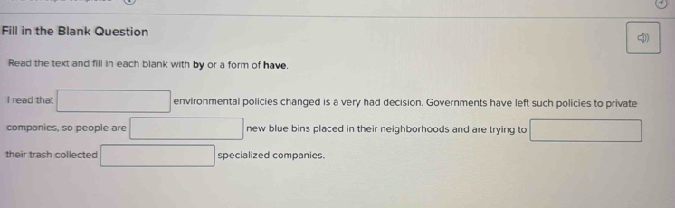 Fill in the Blank Question 
Read the text and fill in each blank with by or a form of have. 
I read that □ environmental policies changed is a very had decision. Governments have left such policies to private 
companies, so people are □ new blue bins placed in their neighborhoods and are trying to □
their trash collected □ specialized companies.