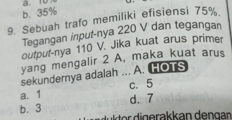 a. 10%
b. 35%
9. Sebuah trafo memiliki efisiensi 75%.
Tegangan input-nya 220 V dan tegangan
output-nya 110 V. Jika kuat arus primer
yang mengalir 2 A, maka kuat arus
sekundernya adalah ... A. HOTS
c. 5
a. 1
d. 7
b⩽ 3
d u k or digerakkan dengan