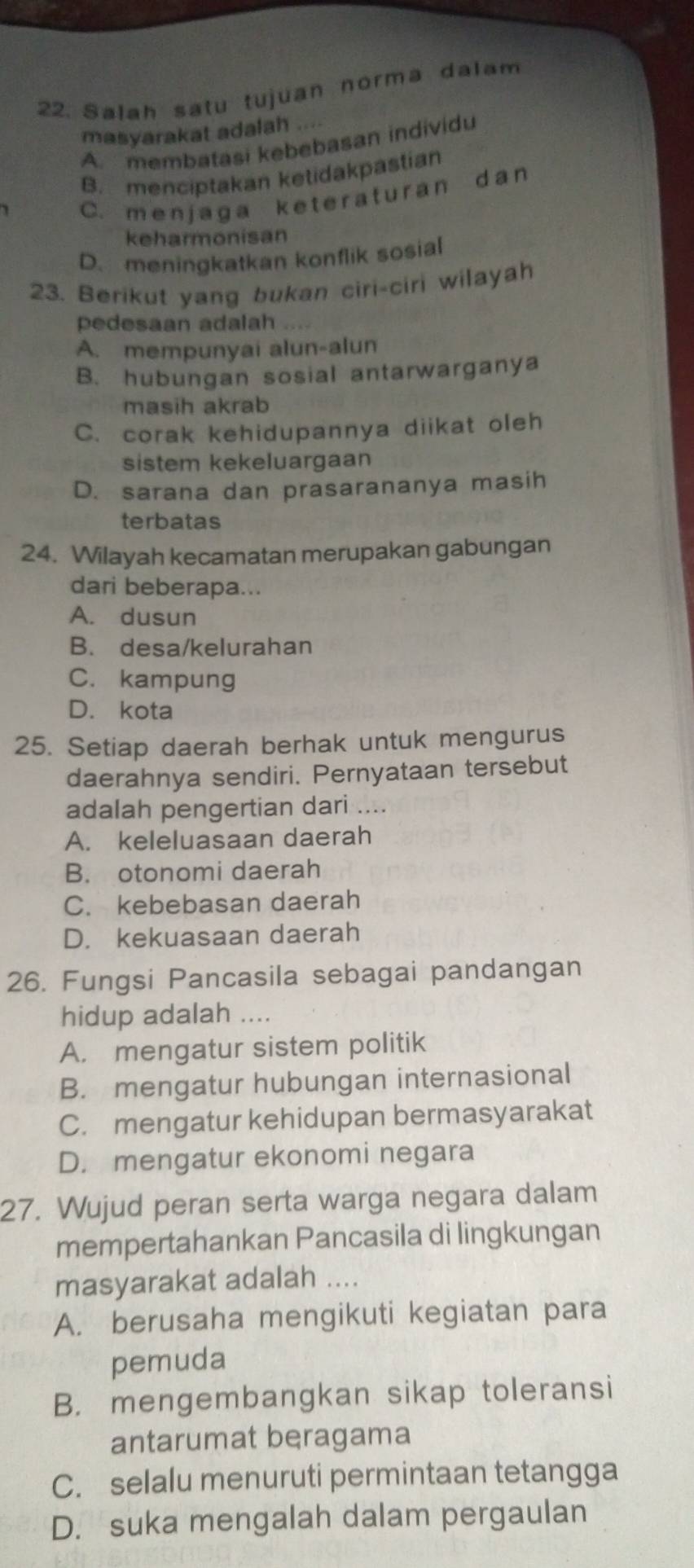 Salah satu tujuan norma dalam
masyarakat adalah ....
A. membatasi kebebasan individu
B. menciptakan ketidakpastian
C. menjaga keteraturan dan
keharmonisan
D. meningkatkan konflik sosial
23. Berikut yang bukan ciri-ciri wilayah
pedesaan adalah ....
A. mempunyai alun-alun
B. hubungan sosial antarwarganya
masih akrab
C. corak kehidupannya diikat oleh
sistem kekeluargaan
D. sarana dan prasarananya masih
terbatas
24. Wilayah kecamatan merupakan gabungan
dari beberapa...
A. dusun
B. desa/kelurahan
C. kampung
D. kota
25. Setiap daerah berhak untuk mengurus
daerahnya sendiri. Pernyataan tersebut
adalah pengertian dari ....
A. keleluasaan daerah
B. otonomi daerah
C. kebebasan daerah
D. kekuasaan daerah
26. Fungsi Pancasila sebagai pandangan
hidup adalah ....
A. mengatur sistem politik
B. mengatur hubungan internasional
C. mengatur kehidupan bermasyarakat
D. mengatur ekonomi negara
27. Wujud peran serta warga negara dalam
mempertahankan Pancasila di lingkungan
masyarakat adalah ....
A. berusaha mengikuti kegiatan para
pemuda
B. mengembangkan sikap toleransi
antarumat beragama
C. selalu menuruti permintaan tetangga
D. suka mengalah dalam pergaulan