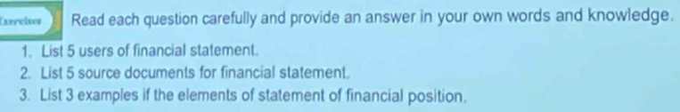 Exercises Read each question carefully and provide an answer in your own words and knowledge. 
1. List 5 users of financial statement. 
2. List 5 source documents for financial statement. 
3. List 3 examples if the elements of statement of financial position.