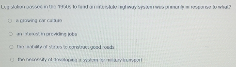 Legislation passed in the 1950s to fund an interstate highway system was primarily in response to what?
a growing car culture
an interest in providing jobs
the inability of states to construct good roads
the necessity of developing a system for military transport