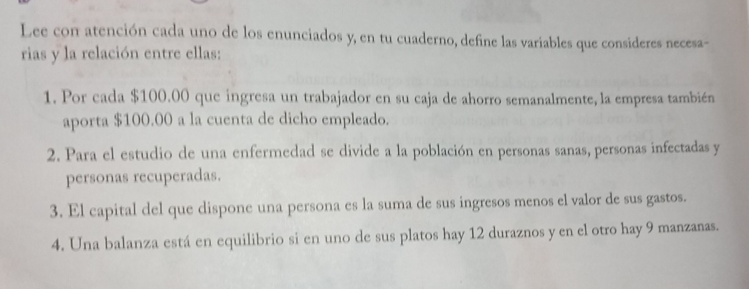 Lee con atención cada uno de los enunciados y, en tu cuaderno, define las variables que consideres necesa- 
rias y la relación entre ellas: 
1. Por cada $100.00 que ingresa un trabajador en su caja de ahorro semanalmente, la empresa también 
aporta $100.00 a la cuenta de dicho empleado. 
2. Para el estudio de una enfermedad se divide a la población en personas sanas, personas infectadas y 
personas recuperadas. 
3. El capital del que dispone una persona es la suma de sus ingresos menos el valor de sus gastos. 
4. Una balanza está en equilibrio si en uno de sus platos hay 12 duraznos y en el otro hay 9 manzanas.