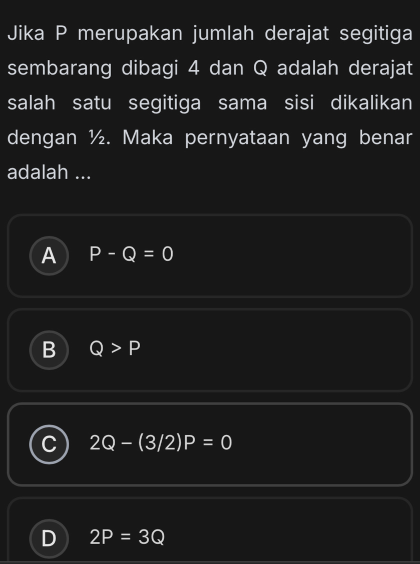 Jika P merupakan jumlah derajat segitiga
sembarang dibagi 4 dan Q adalah derajat
salah satu segitiga sama sisi dikalikan
dengan ½. Maka pernyataan yang benar
adalah ...
A P-Q=0
B Q>P
2Q-(3/2)P=0
D 2P=3Q