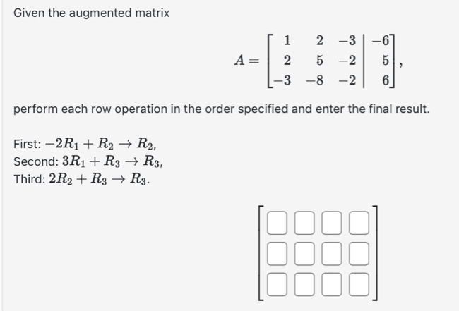 Given the augmented matrix
A=beginbmatrix 1&2&-3&|-6 2&5&-2|&5 -3&-8&-2|&6endbmatrix , 
perform each row operation in the order specified and enter the final result. 
First: -2R_1+R_2to R_2, 
Second: 3R_1+R_3to R_3, 
Third: 2R_2+R_3to R_3.
beginarrayr □ □  □ □  □ □ endarray