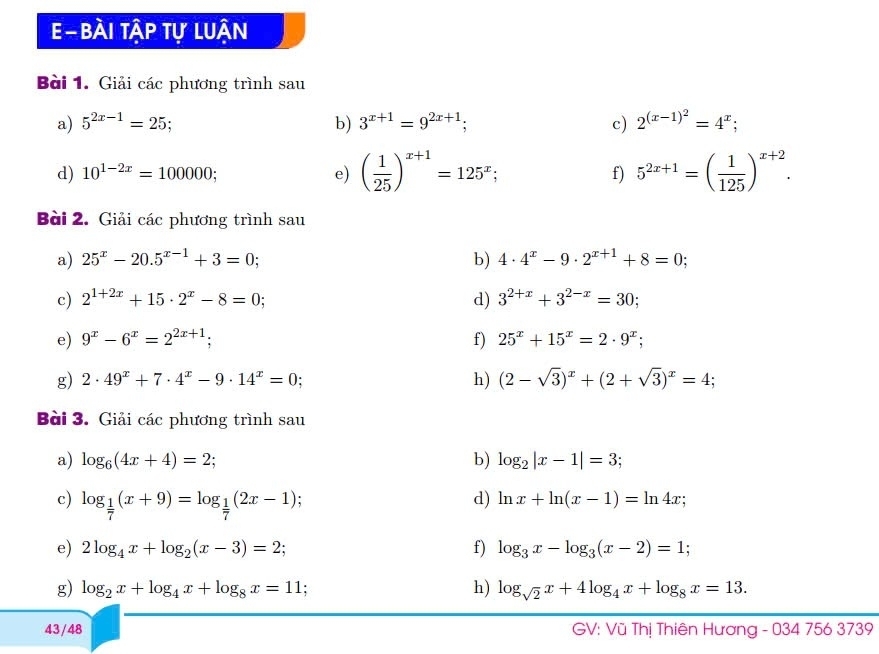 Bài tập tự luận
Bài 1. Giải các phương trình sau
a) 5^(2x-1)=25 b) 3^(x+1)=9^(2x+1); c) 2^((x-1)^2)=4^x;
d) 10^(1-2x)=100000; e) ( 1/25 )^x+1=125^x; f) 5^(2x+1)=( 1/125 )^x+2.
Bài 2. Giải các phương trình sau
a) 25^x-20.5^(x-1)+3=0; b) 4· 4^x-9· 2^(x+1)+8=0;
c) 2^(1+2x)+15· 2^x-8=0; d) 3^(2+x)+3^(2-x)=30;
e) 9^x-6^x=2^(2x+1); f) 25^x+15^x=2· 9^x;
g) 2· 49^x+7· 4^x-9· 14^x=0: h) (2-sqrt(3))^x+(2+sqrt(3))^x=4;
Bài 3. Giải các phương trình sau
a) log _6(4x+4)=2; b) log _2|x-1|=3;
c) log _ 1/7 (x+9)=log _ 1/7 (2x-1) :
d) ln x+ln (x-1)=ln 4x;
e) 2log _4x+log _2(x-3)=2; f) log _3x-log _3(x-2)=1;
h)
g) log _2x+log _4x+log _8x=11 : log _sqrt(2)x+4log _4x+log _8x=13.
43/48  GV: Vũ Thị Thiên Hương - 034 756 3739