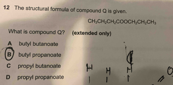 The structural formula of compound Q is given.
CH_3CH_2CH_2COOCH_2CH_2CH_3
What is compound Q? (extended only)
A butyl butanoate
B butyl propanoate
C propyl butanoate
D propyl propanoate