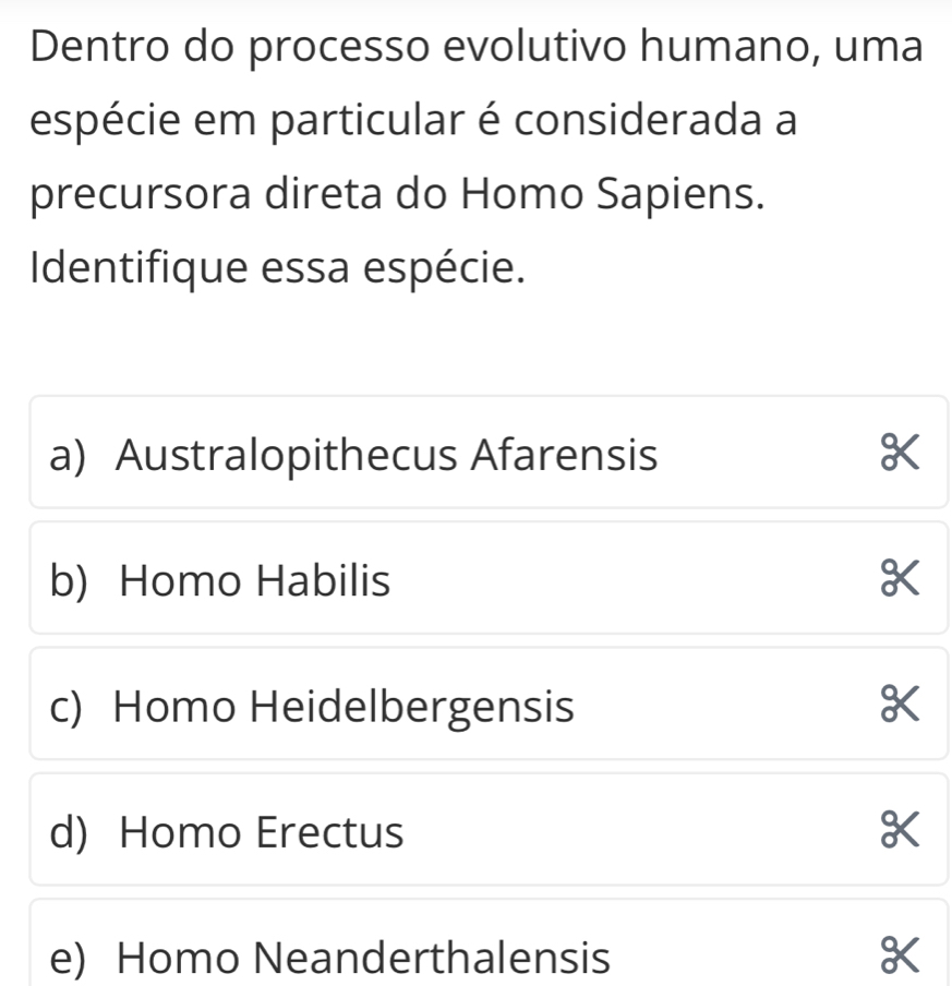 Dentro do processo evolutivo humano, uma
espécie em particular é considerada a
precursora direta do Homo Sapiens.
Identifique essa espécie.
a) Australopithecus Afarensis K
b) Homo Habilis X
c) Homo Heidelbergensis X
d) Homo Erectus X
e) Homo Neanderthalensis X