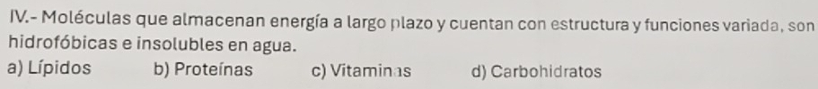 IV.- Moléculas que almacenan energía a largo plazo y cuentan con estructura y funciones variada, son
hidrofóbicas e insolubles en agua.
a) Lípidos b) Proteínas c) Vitaminas d) Carbohidratos