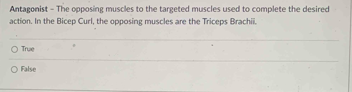 Antagonist - The opposing muscles to the targeted muscles used to complete the desired
action. In the Bicep Curl, the opposing muscles are the Triceps Brachii.
True
False