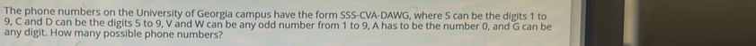 The phone numbers on the University of Georgia campus have the form SSS-CVA-DAWG, where S can be the digits 1 to
9, C and D can be the digits 5 to 9, V and W can be any odd number from 1 to 9, A has to be the number 0, and G can be 
any digit. How many possible phone numbers?