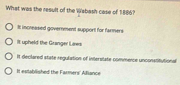 What was the result of the Wabash case of 1886?
It increased government support for farmers
It upheld the Granger Laws
It declared state regulation of interstate commerce unconstitutional
It established the Farmers' Alliance