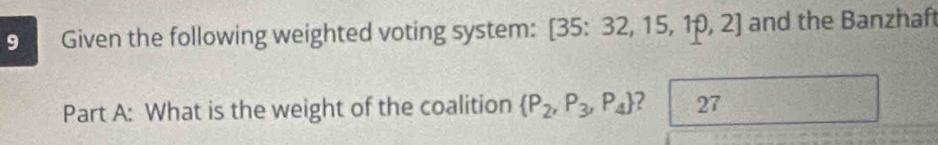 Given the following weighted voting system: [35: 32, 15, 10, 2] 1 and the Banzhaft 
Part A: What is the weight of the coalition  P_2,P_3,P_4 ? 27