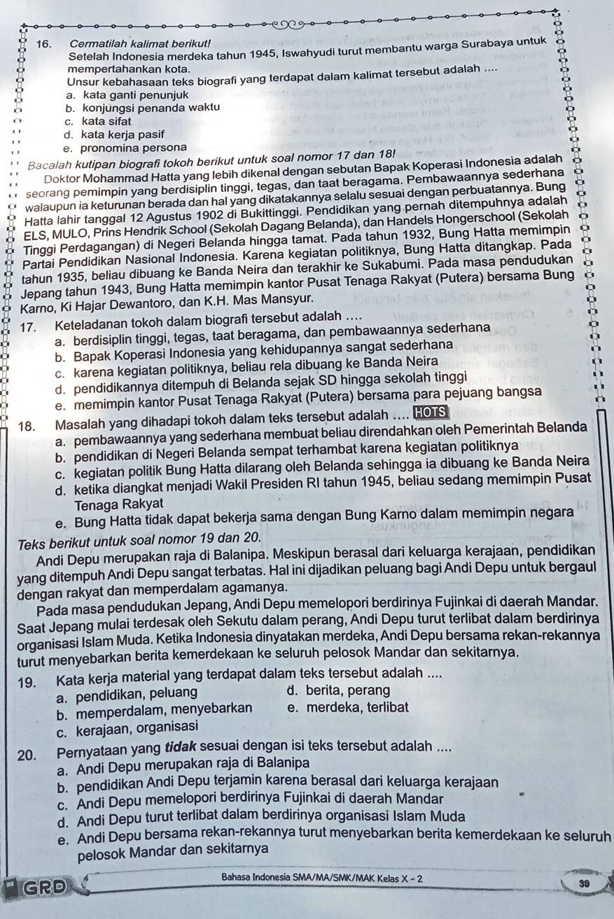 Cermatilah kalimat berikut!
Setelah Indonesia merdeka tahun 1945, Iswahyudi turut membantu warga Surabaya untuk
mempertahankan kota.
Unsur kebahasaan teks biografi yang terdapat dalam kalimat tersebut adalah ....
a. kata ganti penunjuk
b. konjungsi penanda waktu
c. kata sifat
d. kata kerja pasif
e. pronomina persona
Bacalah kutipan biografi tokoh berikut untuk soal nomor 17 dan 18!
Doktor Mohammad Hatta yang lebih dikenal dengan sebutan Bapak Koperasi Indonesia adalah
seorang pemimpin yang berdisiplin tinggi, tegas, dan taat beragama. Pembawaannya sederhana
walaupun ia keturunan berada dan hal yang dikatakannya selalu sesuai dengan perbuatannya. Bung
Hatta lahir tanggal 12 Agustus 1902 di Bukittinggi. Pendidikan yang pernah ditempuhnya adalah
ELS, MULO, Prins Hendrik School (Sekolah Dagang Belanda), dan Handels Hongerschool (Sekolah
Tinggi Perdagangan) di Negeri Belanda hingga tamat. Pada tahun 1932, Bung Hatta memimpin
Partai Pendidikan Nasional Indonesia. Karena kegiatan politiknya, Bung Hatta ditangkap. Pada
tahun 1935, beliau dibuang ke Banda Neira dan terakhir ke Sukabumi. Pada masa pendudukan
Jepang tahun 1943, Bung Hatta memimpin kantor Pusat Tenaga Rakyat (Putera) bersama Bung
Karno, Ki Hajar Dewantoro, dan K.H. Mas Mansyur.
17. Keteladanan tokoh dalam biografi tersebut adalah …
a. berdisiplin tinggi, tegas, taat beragama, dan pembawaannya sederhana
b. Bapak Koperasi Indonesia yang kehidupannya sangat sederhana
c. karena kegiatan politiknya, beliau rela dibuang ke Banda Neira
d. pendidikannya ditempuh di Belanda sejak SD hingga sekolah tinggi
e. memimpin kantor Pusat Tenaga Rakyat (Putera) bersama para pejuang bangsa
18. Masalah yang dihadapi tokoh dalam teks tersebut adalah .... HOTS
a. pembawaannya yang sederhana membuat beliau direndahkan oleh Pemerintah Belanda
b. pendidikan di Negeri Belanda sempat terhambat karena kegiatan politiknya
c. kegiatan politik Bung Hatta dilarang oleh Belanda sehingga ia dibuang ke Banda Neira
d. ketika diangkat menjadi Wakil Presiden RI tahun 1945, beliau sedang memimpin Pusat
Tenaga Rakyat
e. Bung Hatta tidak dapat bekerja sama dengan Bung Karno dalam memimpin negara
Teks berikut untuk soal nomor 19 dan 20.
Andi Depu merupakan raja di Balanipa. Meskipun berasal dari keluarga kerajaan, pendidikan
yang ditempuh Andi Depu sangat terbatas. Hal ini dijadikan peluang bagi Andi Depu untuk bergaul
dengan rakyat dan memperdalam agamanya.
Pada masa pendudukan Jepang, Andi Depu memelopori berdirinya Fujinkai di daerah Mandar.
Saat Jepang mulai terdesak oleh Sekutu dalam perang, Andi Depu turut terlibat dalam berdirinya
organisasi Islam Muda. Ketika Indonesia dinyatakan merdeka, Andi Depu bersama rekan-rekannya
turut menyebarkan berita kemerdekaan ke seluruh pelosok Mandar dan sekitarnya.
19. Kata kerja material yang terdapat dalam teks tersebut adalah ....
a. pendidikan, peluang
d. berita, perang
b. memperdalam, menyebarkan e.merdeka, terlibat
c. kerajaan, organisasi
20. Pernyataan yang tidak sesuai dengan isi teks tersebut adalah ....
a. Andi Depu merupakan raja di Balanipa
b. pendidikan Andi Depu terjamin karena berasal dari keluarga kerajaan
c. Andi Depu memelopori berdirinya Fujinkai di daerah Mandar
d. Andi Depu turut terlibat dalam berdirinya organisasi Islam Muda
e. Andi Depu bersama rekan-rekannya turut menyebarkan berita kemerdekaan ke seluruh
pelosok Mandar dan sekitarnya
Bahasa Indonesia SMA/MA/SMK/MAK Kelas
GRD X-2
39