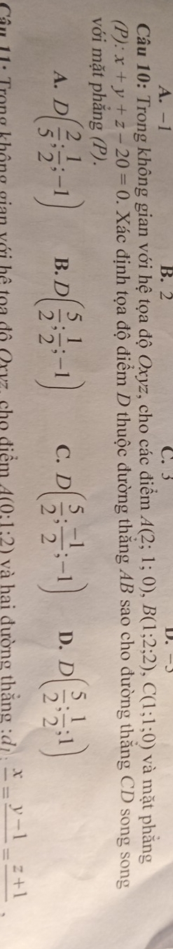 A. −1 B. 2 C. 3
D.
Câu 10: Trong không gian với hệ tọa độ Oxyz, cho các điểm A(2;1;0), B(1;2;2), C(1;1;0) và mặt phẳng
(P): x+y+z-20=0. Xác định tọa độ điểm D thuộc đường thắng AB sao cho đường thăng CD song song
với mặt phắng (P).
A. D( 2/5 ; 1/2 ;-1) B. D( 5/2 ; 1/2 ;-1) C. D( 5/2 ; (-1)/2 ;-1) D. D( 5/2 ; 1/2 ;1)
Câu 11: Trong không gian với hệ toa đô Oxvz, cho điểm A(0:1:2) và hai đường thắng : đ frac x=frac y-1=frac z+1.