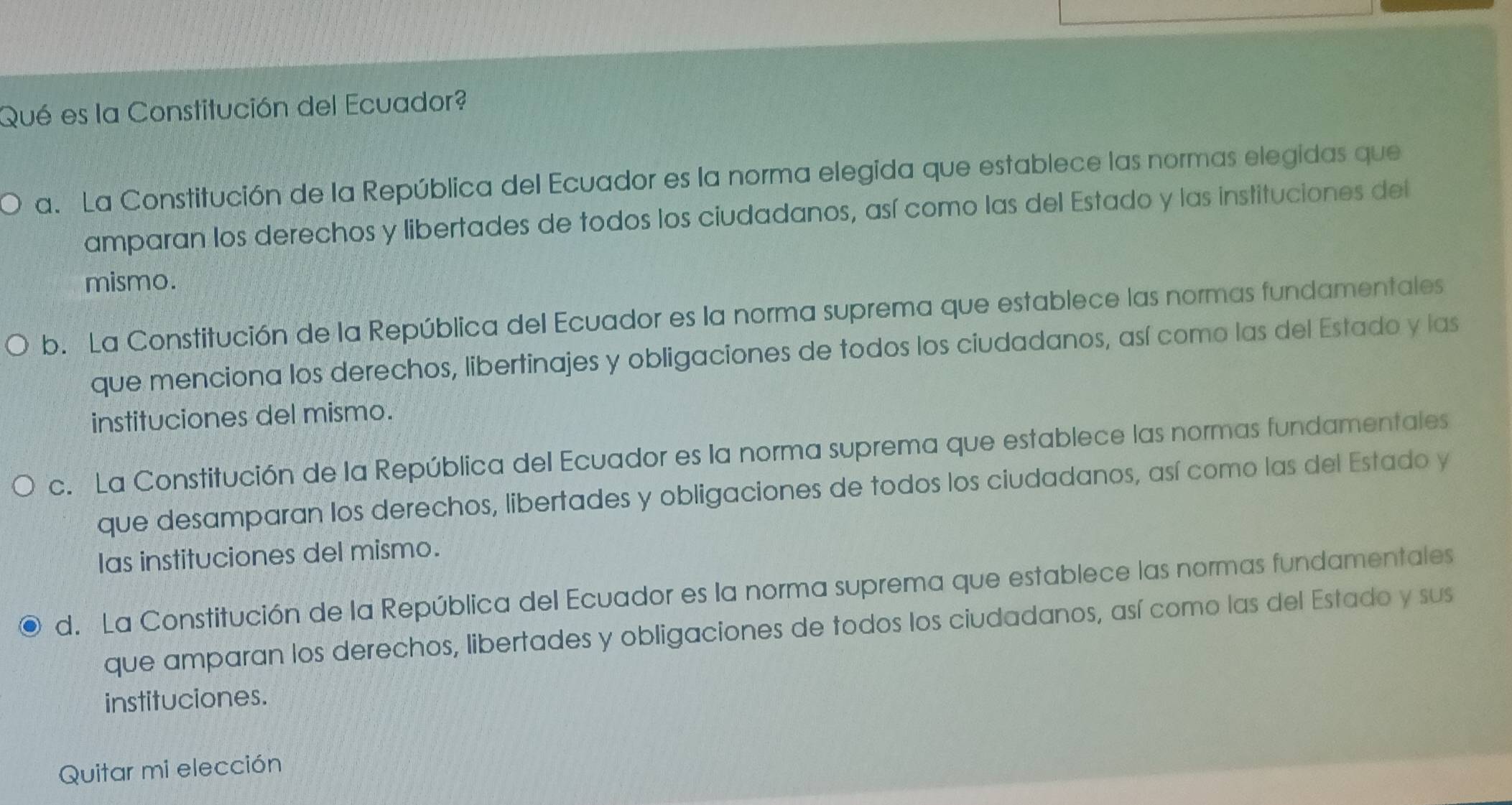 Qué es la Constitución del Ecuador?
a. La Constitución de la República del Ecuador es la norma elegida que establece las normas elegidas que
amparan los derechos y libertades de todos los ciudadanos, así como las del Estado y las instituciones del
mismo.
b. La Constitución de la República del Ecuador es la norma suprema que establece las normas fundamentales
que menciona los derechos, libertinajes y obligaciones de todos los ciudadanos, así como las del Estado y las
instituciones del mismo.
c. La Constitución de la República del Ecuador es la norma suprema que establece las normas fundamentales
que desamparan los derechos, libertades y obligaciones de todos los ciudadanos, así como las del Estado y
las instituciones del mismo.
d. La Constitución de la República del Ecuador es la norma suprema que establece las normas fundamentales
que amparan los derechos, libertades y obligaciones de todos los ciudadanos, así como las del Estado y sus
instituciones.
Quitar mi elección