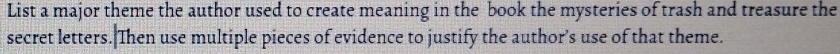 List a major theme the author used to create meaning in the book the mysteries of trash and treasure the 
secret letters. Then use multiple pieces of evidence to justify the author’s use of that theme.